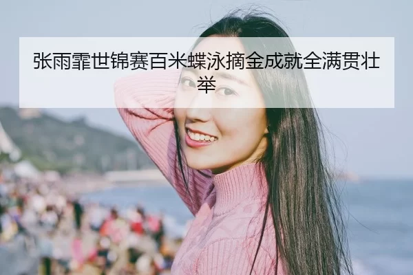 张雨霏世锦赛百米蝶泳摘金成就全满贯壮举