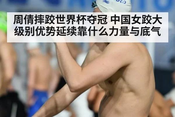周倩摔跤世界杯夺冠 中国女跤大级别优势延续靠什么力量与底气